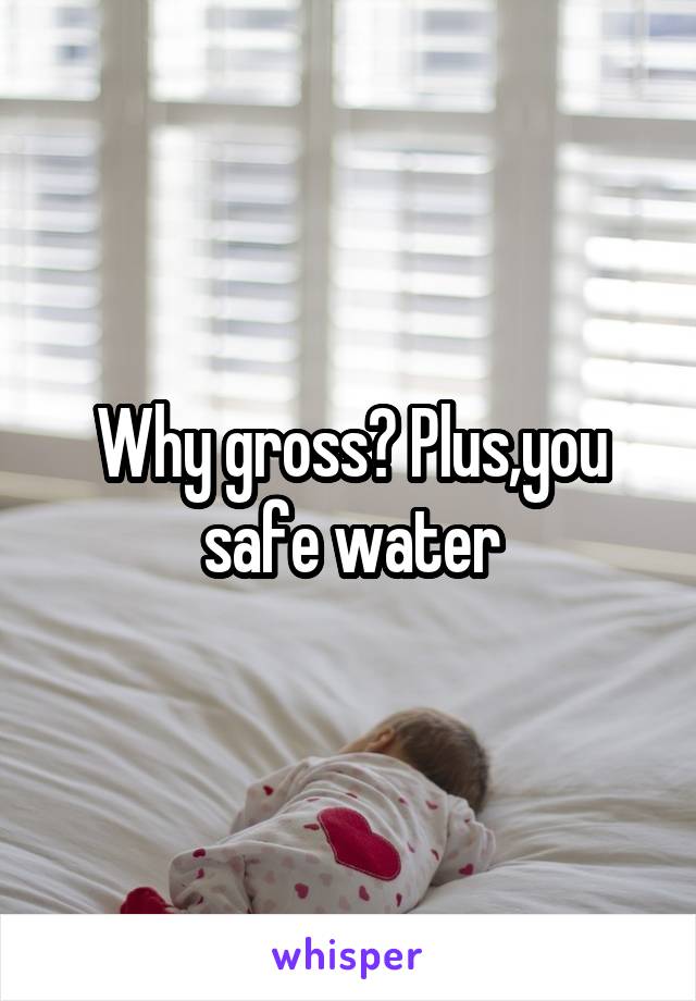 Why gross? Plus,you safe water