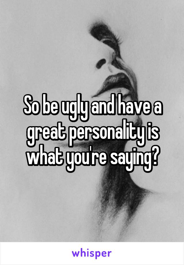 So be ugly and have a great personality is what you're saying?
