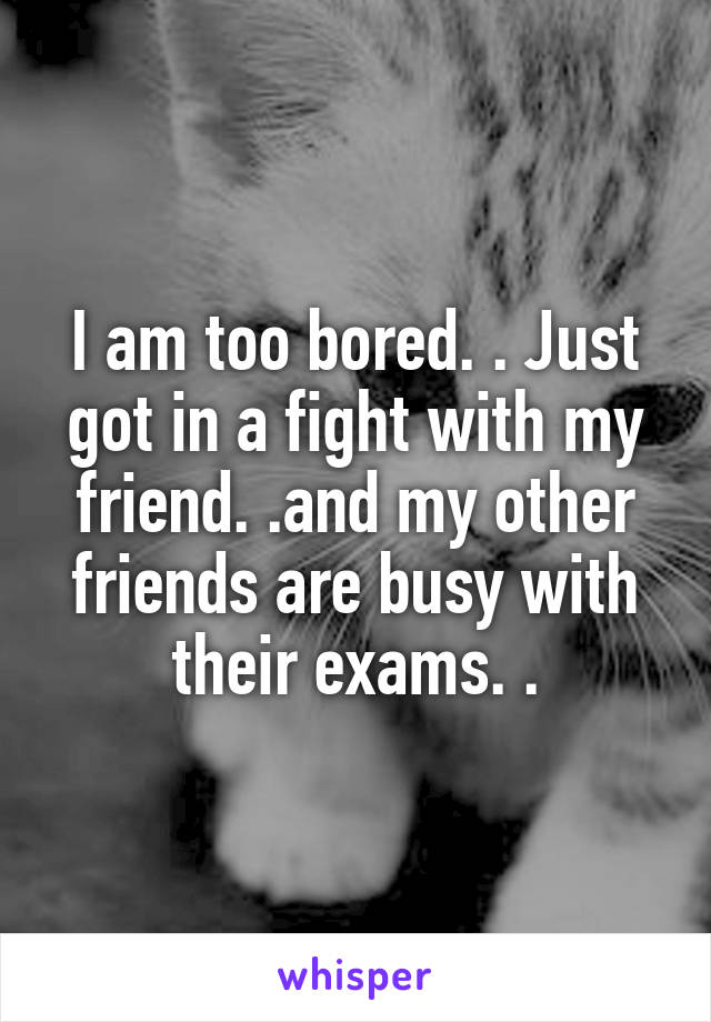 I am too bored. . Just got in a fight with my friend. .and my other friends are busy with their exams. .