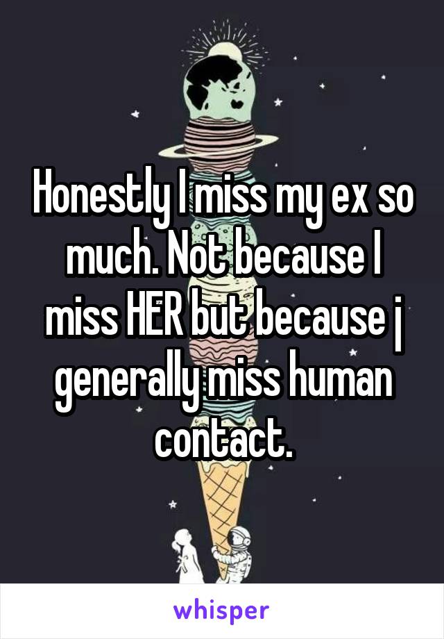 Honestly I miss my ex so much. Not because I miss HER but because j generally miss human contact.