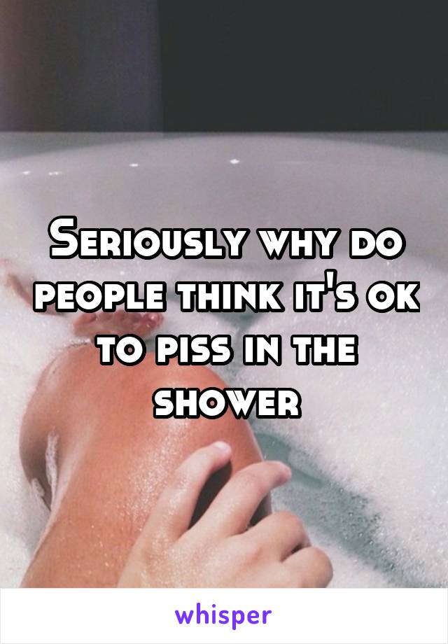 Seriously why do people think it's ok to piss in the shower