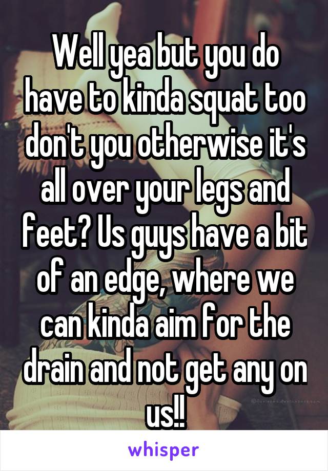 Well yea but you do have to kinda squat too don't you otherwise it's all over your legs and feet? Us guys have a bit of an edge, where we can kinda aim for the drain and not get any on us!!