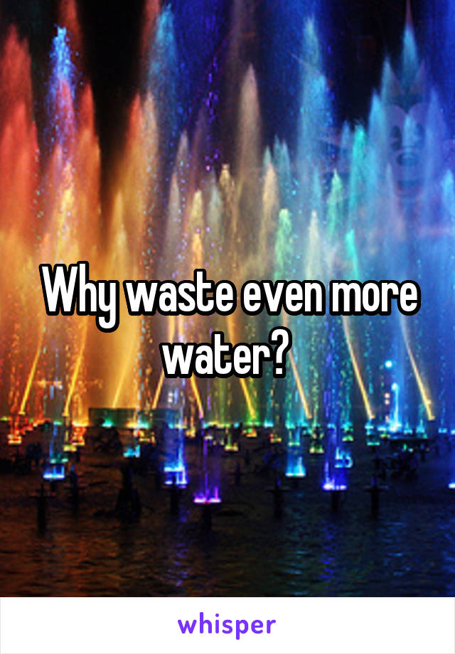 Why waste even more water? 