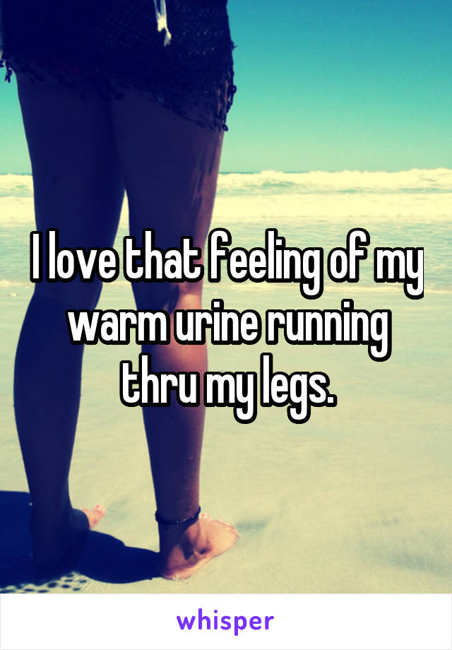 I love that feeling of my warm urine running thru my legs.