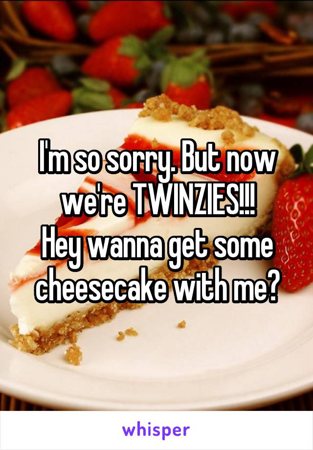 I'm so sorry. But now we're TWINZIES!!!
Hey wanna get some cheesecake with me?