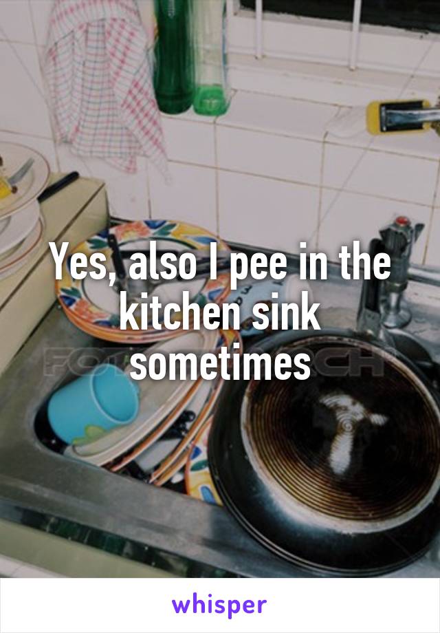 Yes, also I pee in the kitchen sink sometimes