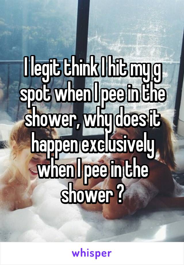 I legit think I hit my g spot when I pee in the shower, why does it happen exclusively when I pee in the shower ?