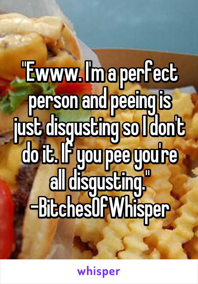 "Ewww. I'm a perfect person and peeing is just disgusting so I don't do it. If you pee you're all disgusting."
-BitchesOfWhisper