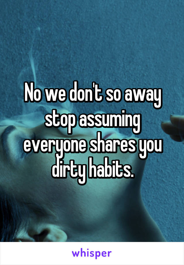 No we don't so away stop assuming everyone shares you dirty habits.