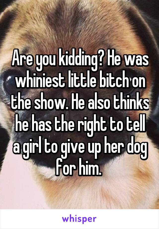 Are you kidding? He was whiniest little bitch on the show. He also thinks he has the right to tell a girl to give up her dog for him. 