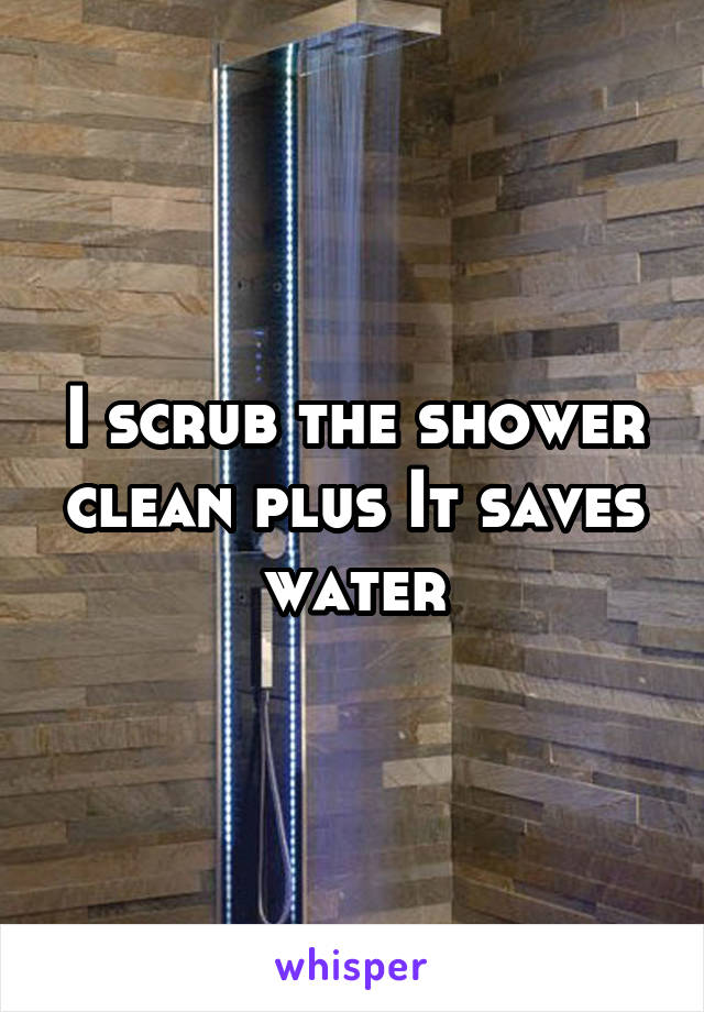 I scrub the shower clean plus It saves water