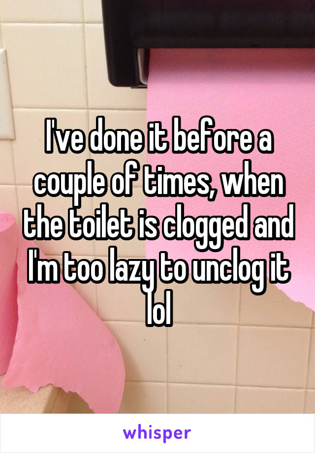 I've done it before a couple of times, when the toilet is clogged and I'm too lazy to unclog it lol