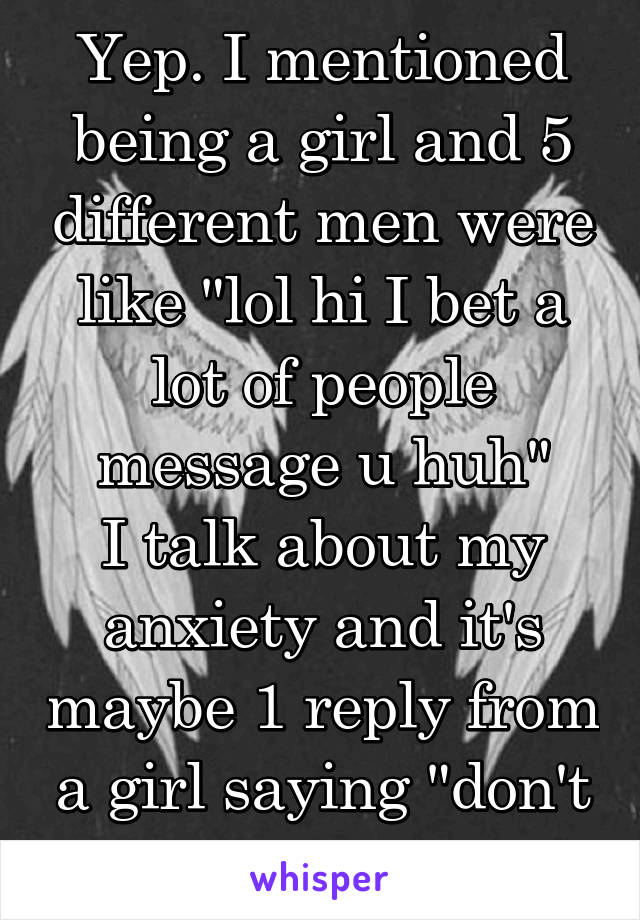 Yep. I mentioned being a girl and 5 different men were like "lol hi I bet a lot of people message u huh"
I talk about my anxiety and it's maybe 1 reply from a girl saying "don't worry it getsbetter"