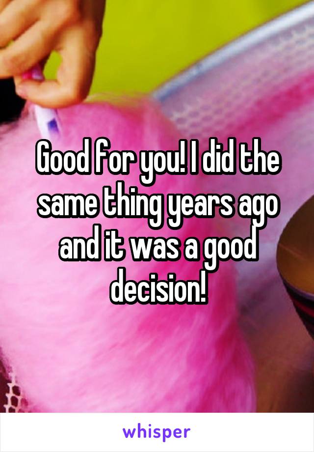 Good for you! I did the same thing years ago and it was a good decision!