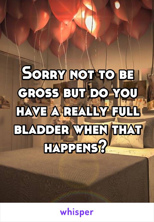 Sorry not to be gross but do you have a really full bladder when that happens? 