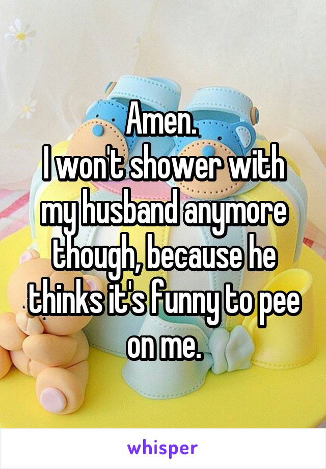 Amen. 
I won't shower with my husband anymore though, because he thinks it's funny to pee on me.