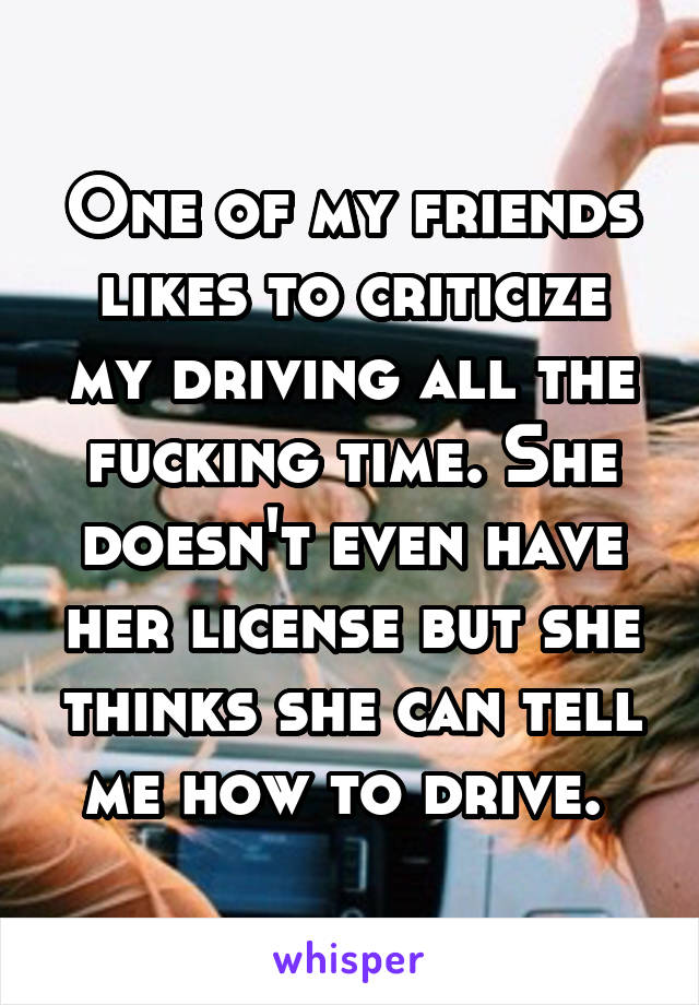 One of my friends likes to criticize my driving all the fucking time. She doesn't even have her license but she thinks she can tell me how to drive. 