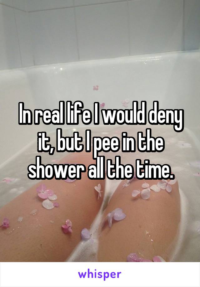 In real life I would deny it, but I pee in the shower all the time.