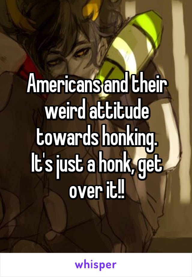 Americans and their weird attitude towards honking.
It's just a honk, get over it!!