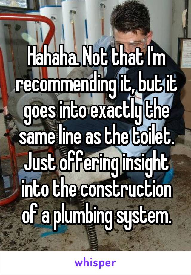 Hahaha. Not that I'm recommending it, but it goes into exactly the same line as the toilet. Just offering insight into the construction of a plumbing system.