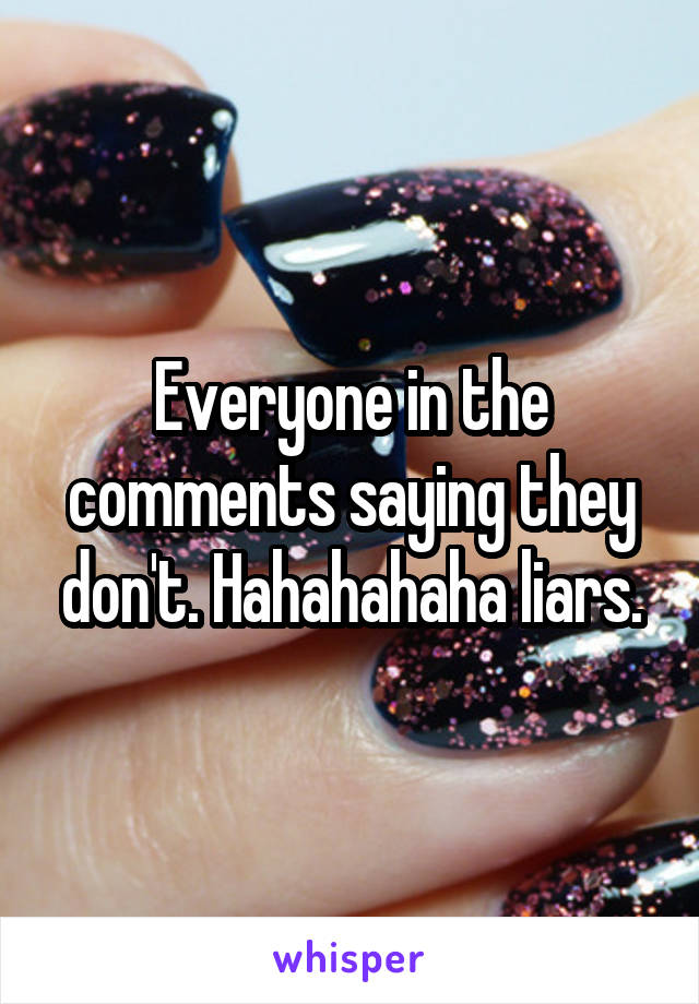 Everyone in the comments saying they don't. Hahahahaha liars.