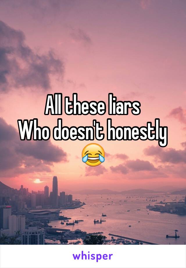 All these liars 
Who doesn't honestly 😂