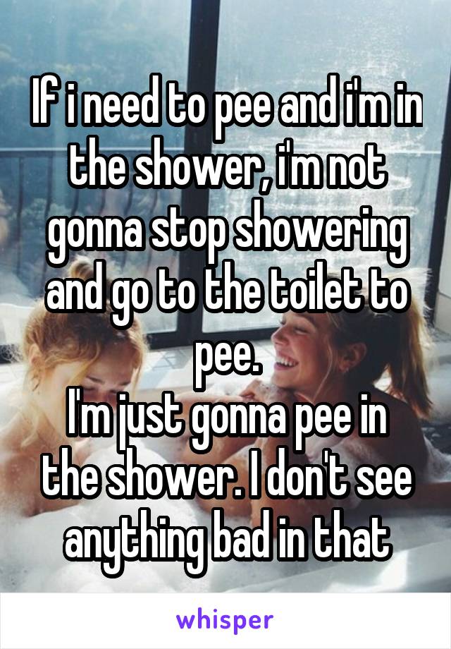 If i need to pee and i'm in the shower, i'm not gonna stop showering and go to the toilet to pee.
I'm just gonna pee in the shower. I don't see anything bad in that