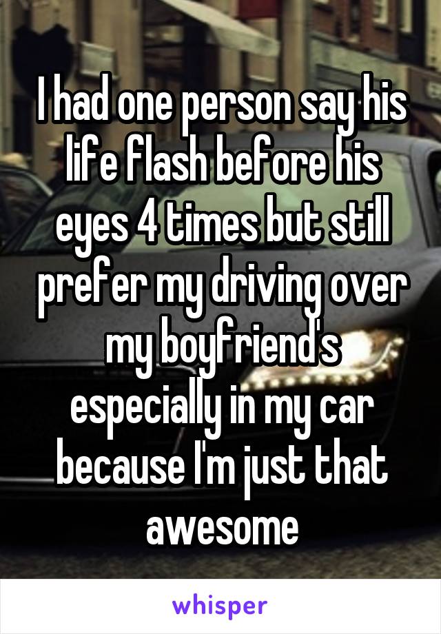 I had one person say his life flash before his eyes 4 times but still prefer my driving over my boyfriend's especially in my car because I'm just that awesome