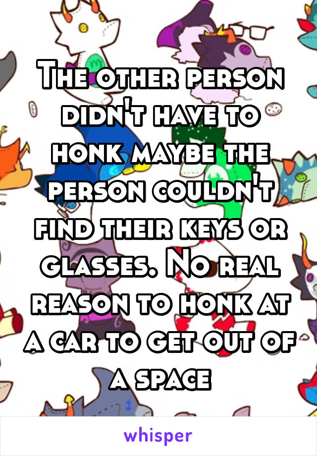 The other person didn't have to honk maybe the person couldn't find their keys or glasses. No real reason to honk at a car to get out of a space