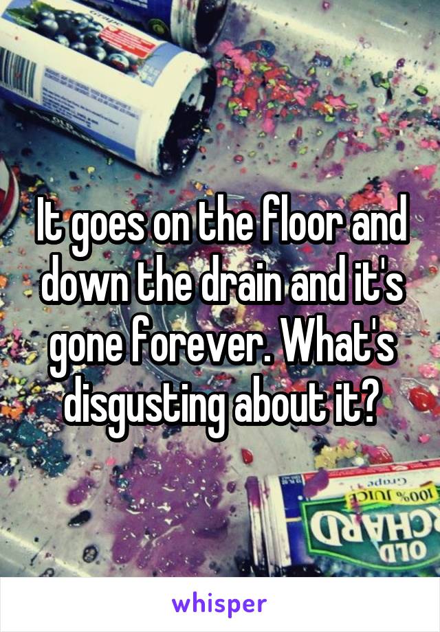 It goes on the floor and down the drain and it's gone forever. What's disgusting about it?