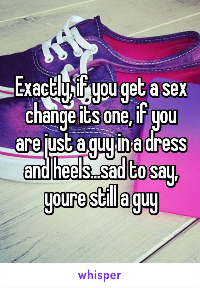 Exactly, if you get a sex change its one, if you are just a guy in a dress and heels...sad to say, youre still a guy