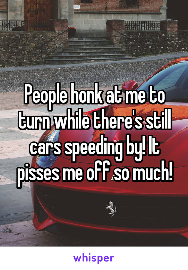 People honk at me to turn while there's still cars speeding by! It pisses me off so much!