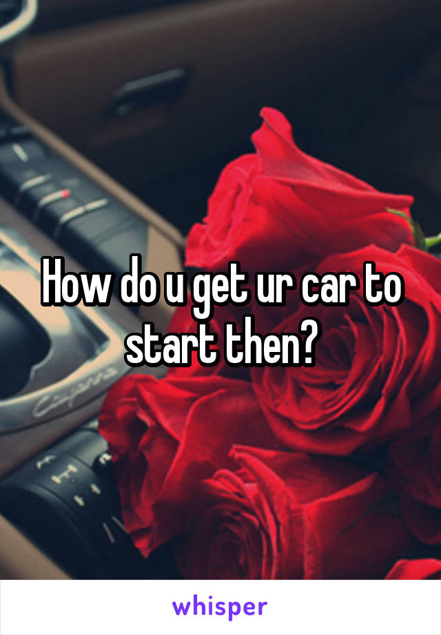 How do u get ur car to start then?