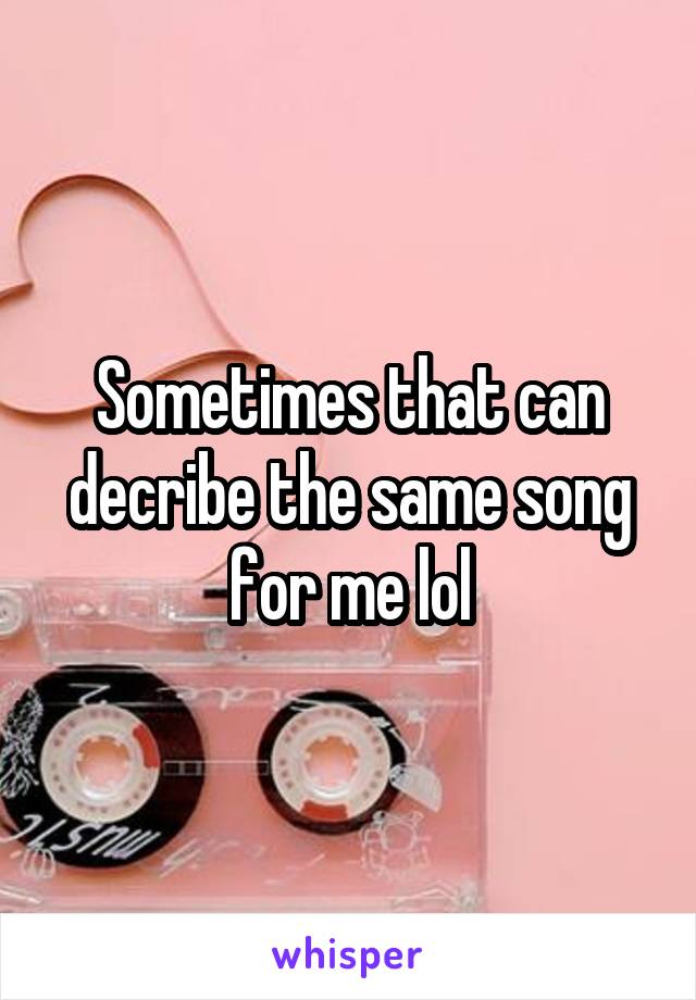 Sometimes that can decribe the same song for me lol