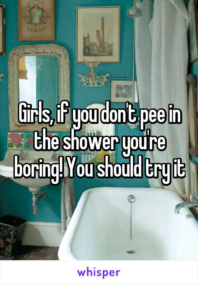 Girls, if you don't pee in the shower you're boring! You should try it