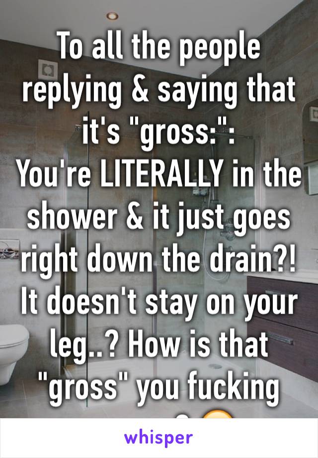 To all the people replying & saying that it's "gross:":
You're LITERALLY in the shower & it just goes right down the drain?! It doesn't stay on your leg..? How is that "gross" you fucking morons? 😭