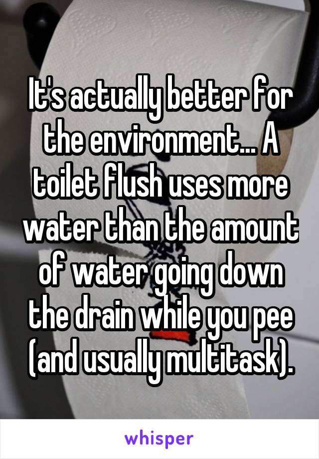 It's actually better for the environment... A toilet flush uses more water than the amount of water going down the drain while you pee (and usually multitask).