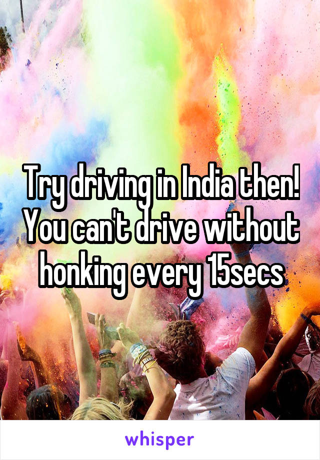 Try driving in India then! You can't drive without honking every 15secs