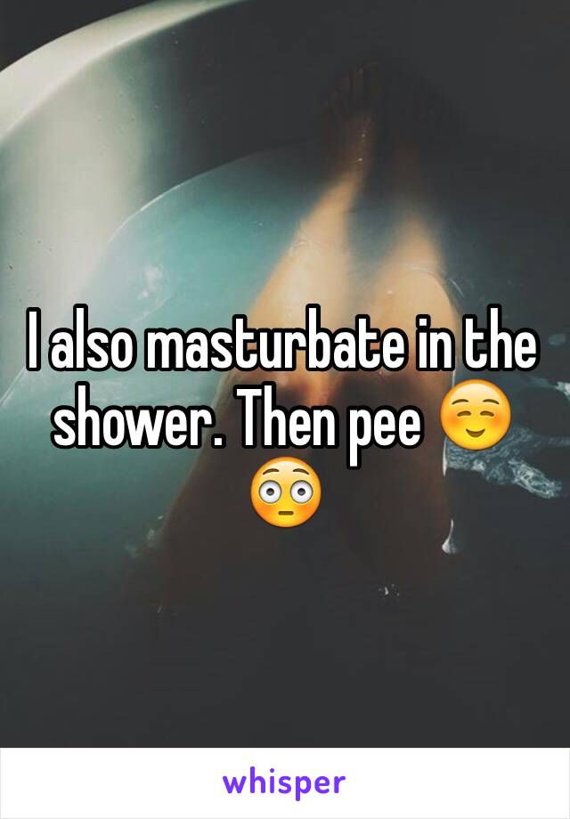 I also masturbate in the shower. Then pee ☺️😳