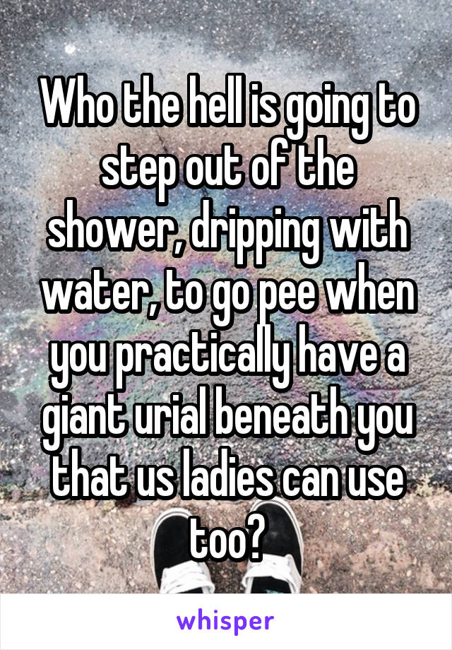 Who the hell is going to step out of the shower, dripping with water, to go pee when you practically have a giant urial beneath you that us ladies can use too?