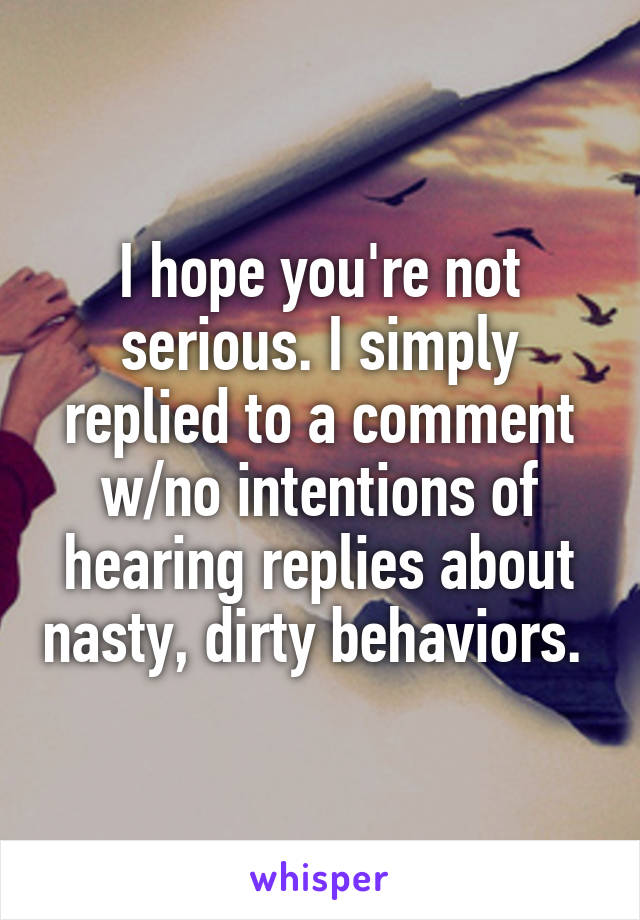 I hope you're not serious. I simply replied to a comment w/no intentions of hearing replies about nasty, dirty behaviors. 