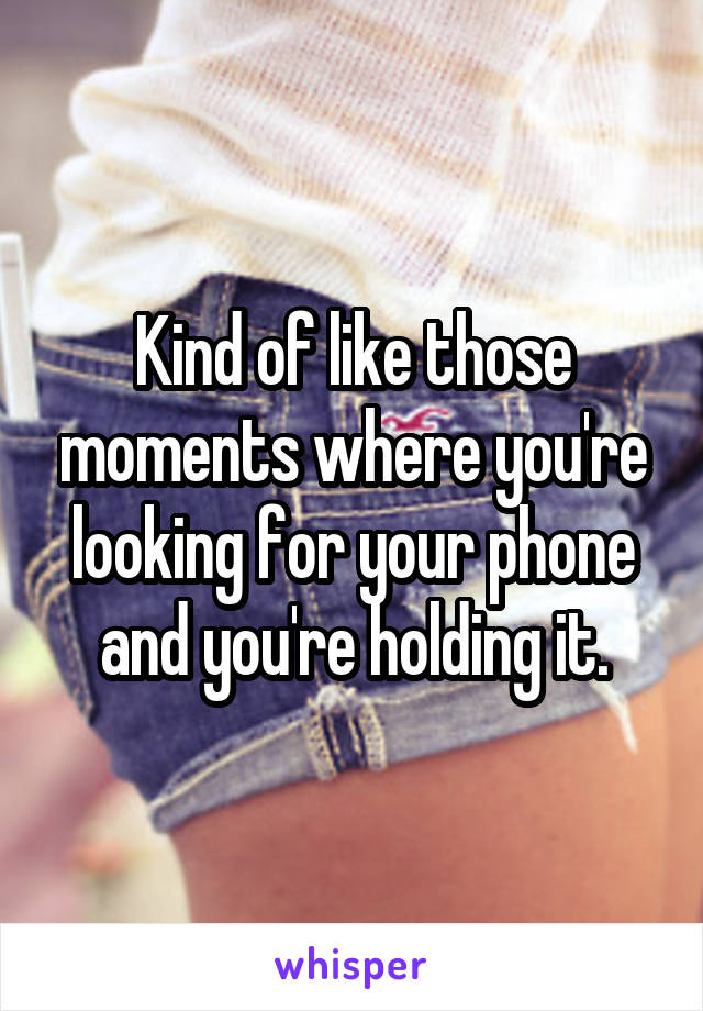 Kind of like those moments where you're looking for your phone and you're holding it.