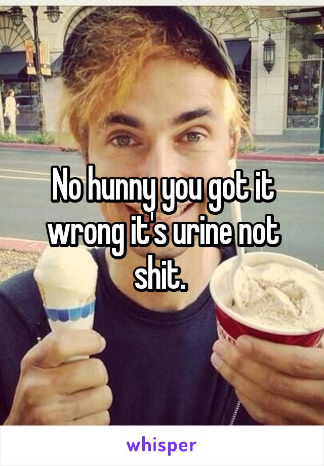 No hunny you got it wrong it's urine not shit. 