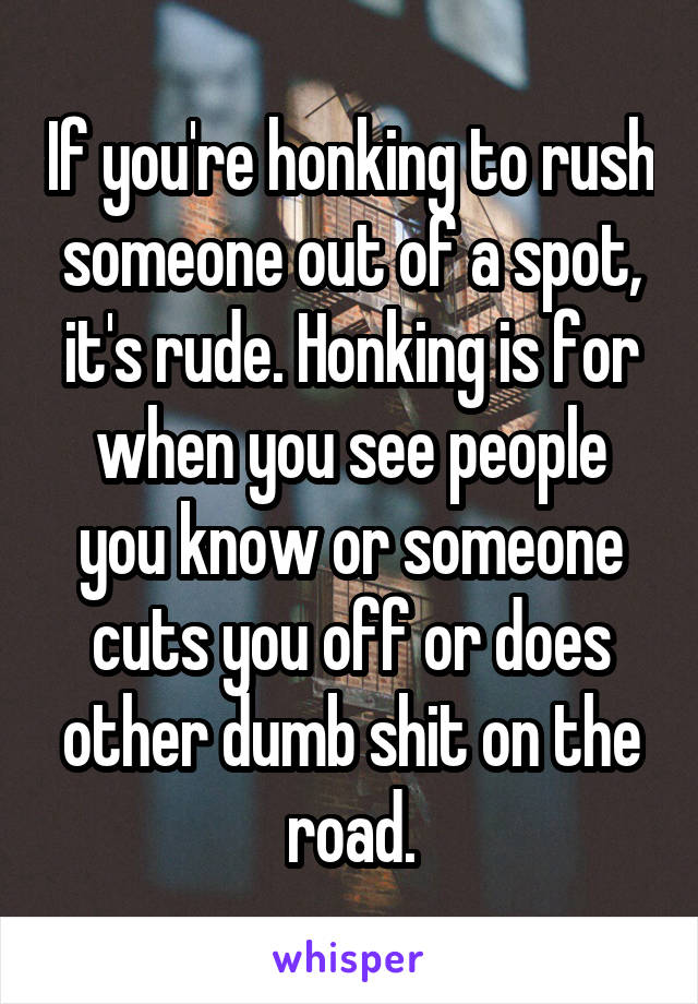 If you're honking to rush someone out of a spot, it's rude. Honking is for when you see people you know or someone cuts you off or does other dumb shit on the road.