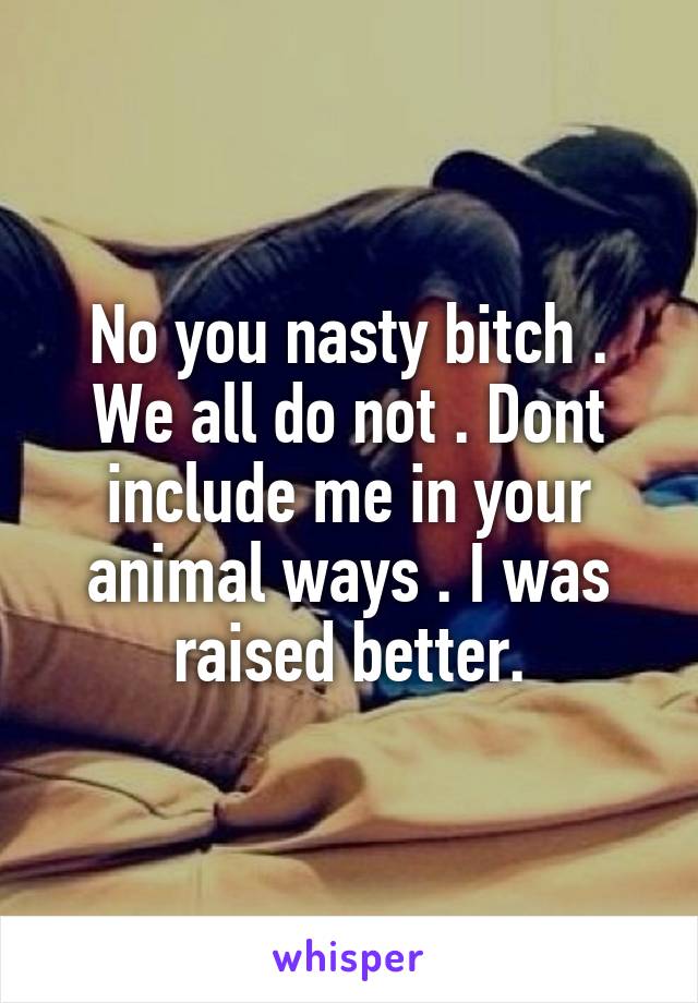 No you nasty bitch . We all do not . Dont include me in your animal ways . I was raised better.