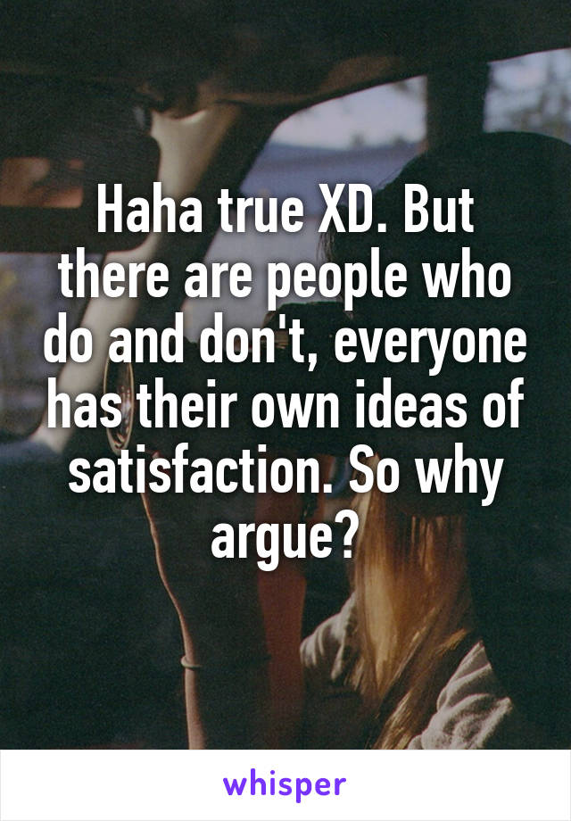 Haha true XD. But there are people who do and don't, everyone has their own ideas of satisfaction. So why argue?
