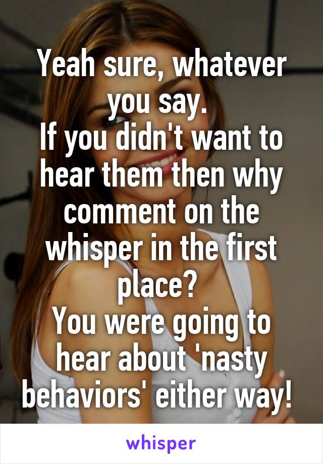 Yeah sure, whatever you say. 
If you didn't want to hear them then why comment on the whisper in the first place? 
You were going to hear about 'nasty behaviors' either way! 