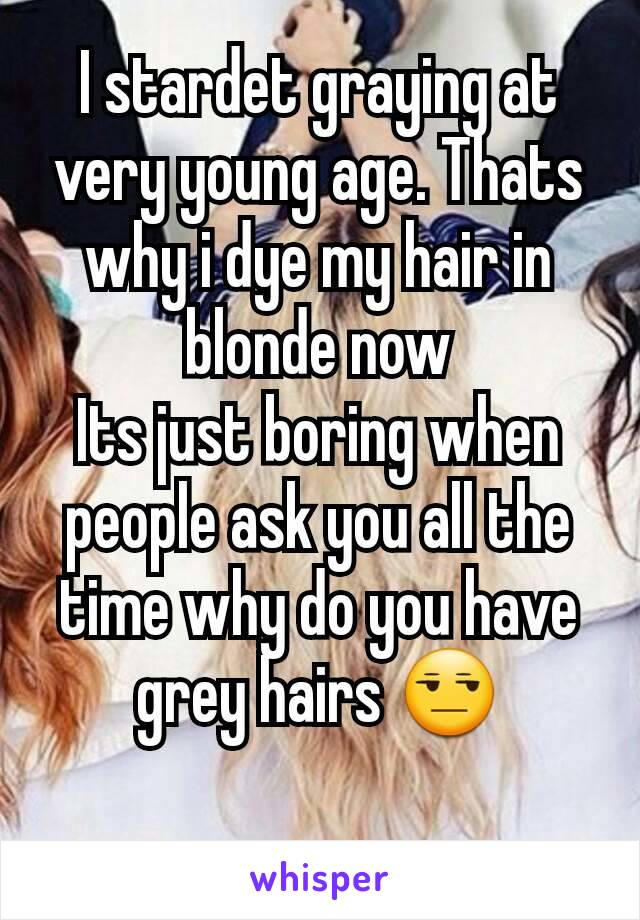 I stardet graying at very young age. Thats why i dye my hair in blonde now
Its just boring when people ask you all the time why do you have grey hairs 😒