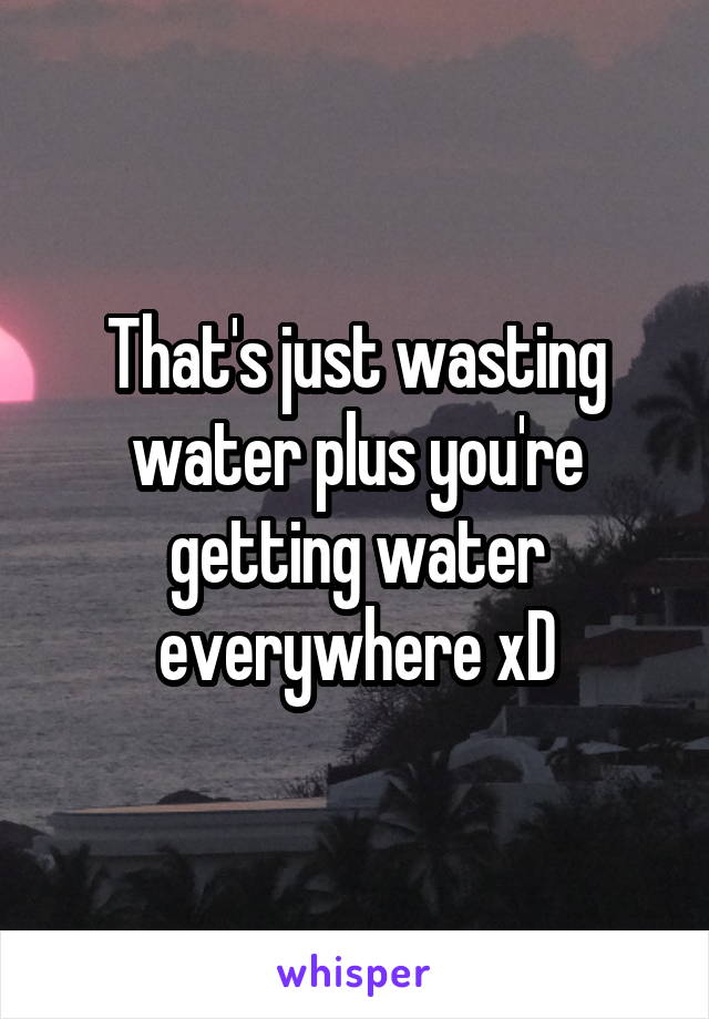 That's just wasting water plus you're getting water everywhere xD