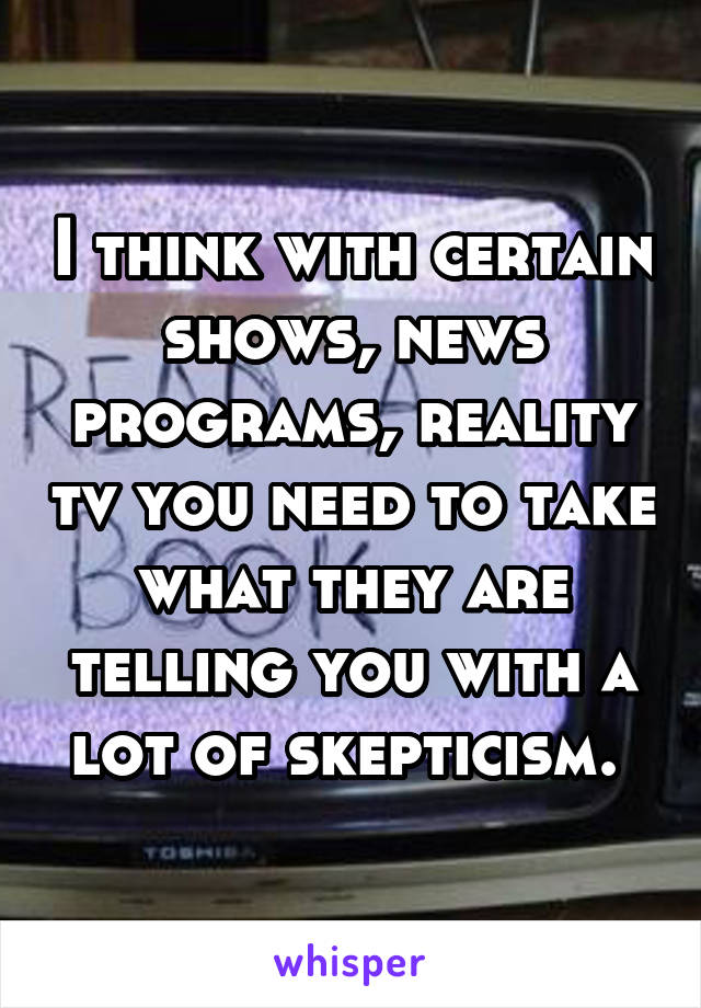 I think with certain shows, news programs, reality tv you need to take what they are telling you with a lot of skepticism. 